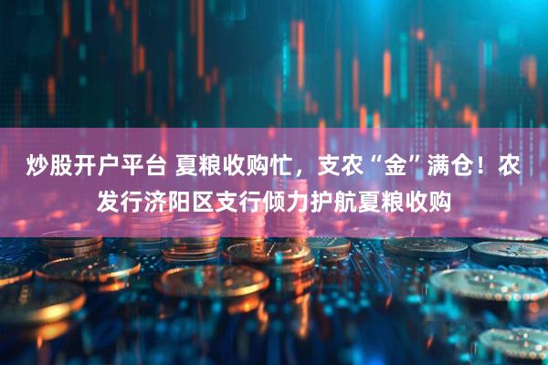 炒股开户平台 夏粮收购忙，支农“金”满仓！农发行济阳区支行倾力护航夏粮收购