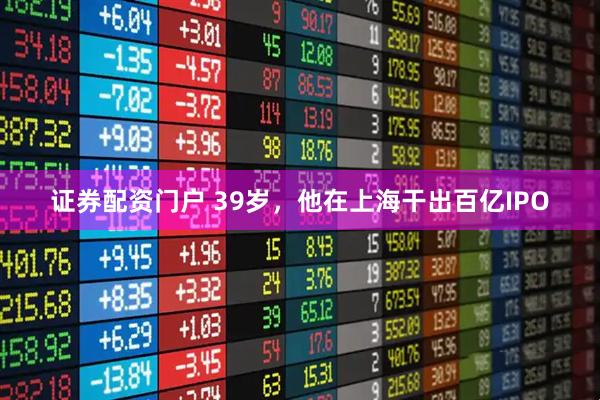 证券配资门户 39岁，他在上海干出百亿IPO