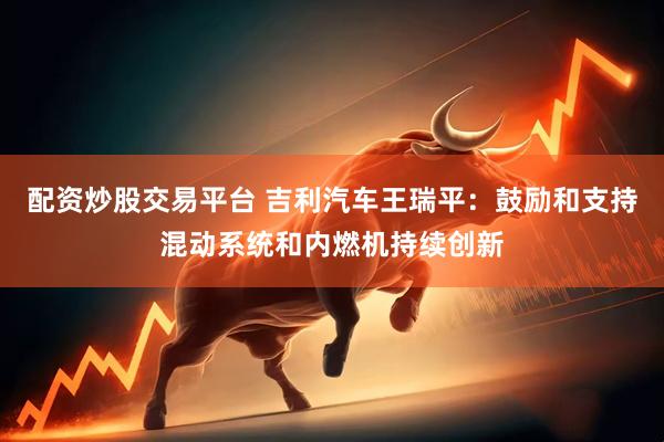 配资炒股交易平台 吉利汽车王瑞平：鼓励和支持混动系统和内燃机持续创新