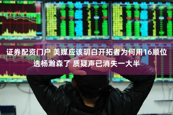 证券配资门户 美媒应该明白开拓者为何用16顺位选杨瀚森了 质疑声已消失一大半