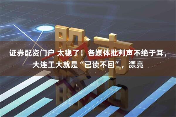 证券配资门户 太稳了！各媒体批判声不绝于耳，大连工大就是“已读不回”，漂亮