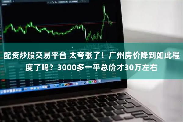 配资炒股交易平台 太夸张了！广州房价降到如此程度了吗？3000多一平总价才30万左右