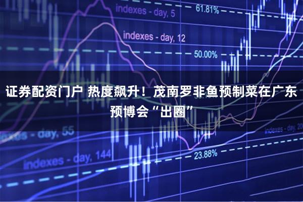 证券配资门户 热度飙升！茂南罗非鱼预制菜在广东预博会“出圈”