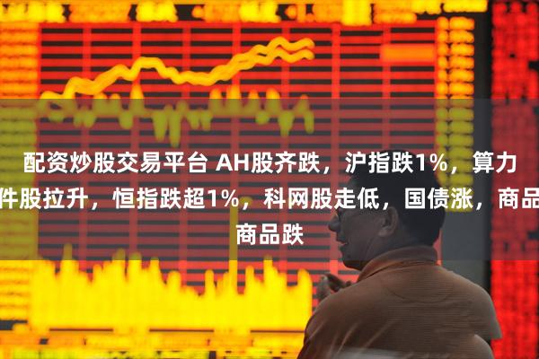 配资炒股交易平台 AH股齐跌，沪指跌1%，算力硬件股拉升，恒指跌超1%，科网股走低，国债涨，商品跌