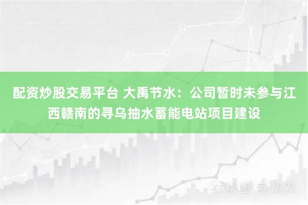 配资炒股交易平台 大禹节水：公司暂时未参与江西赣南的寻乌抽水蓄能电站项目建设