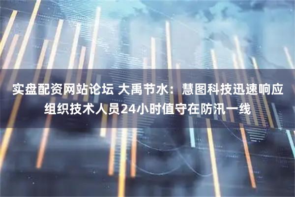 实盘配资网站论坛 大禹节水：慧图科技迅速响应组织技术人员24小时值守在防汛一线