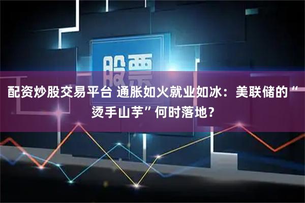 配资炒股交易平台 通胀如火就业如冰：美联储的“烫手山芋”何时落地？